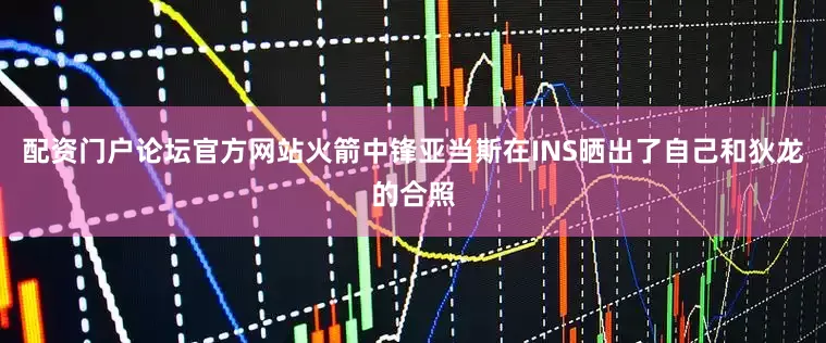 配资门户论坛官方网站火箭中锋亚当斯在INS晒出了自己和狄龙的合照