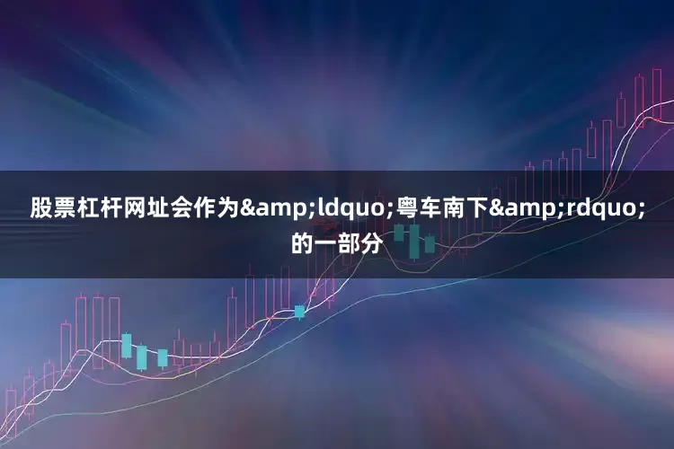 股票杠杆网址会作为&ldquo;粤车南下&rdquo;的一部分