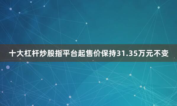 十大杠杆炒股指平台起售价保持31.35万元不变