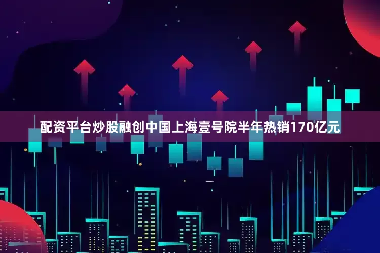 配资平台炒股融创中国上海壹号院半年热销170亿元
