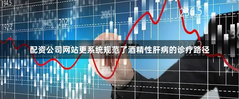 配资公司网站更系统规范了酒精性肝病的诊疗路径