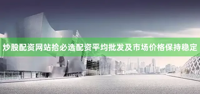 炒股配资网站拾必选配资平均批发及市场价格保持稳定