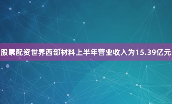股票配资世界西部材料上半年营业收入为15.39亿元