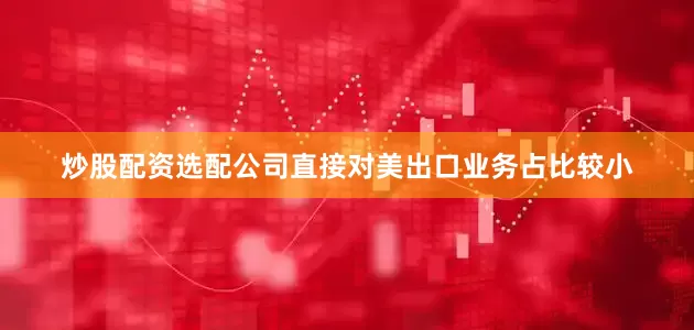 炒股配资选配公司直接对美出口业务占比较小