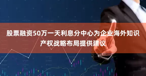 股票融资50万一天利息分中心为企业海外知识产权战略布局提供建议